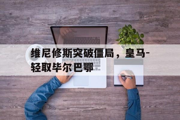 维尼修斯突破僵局，皇马-轻取毕尔巴鄂的简单介绍